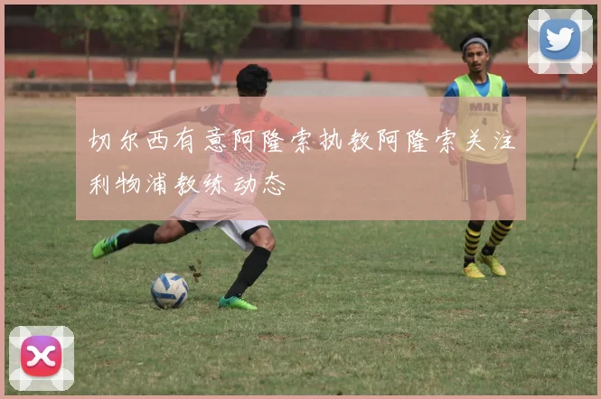 切尔西有意阿隆索执教阿隆索关注利物浦教练动态