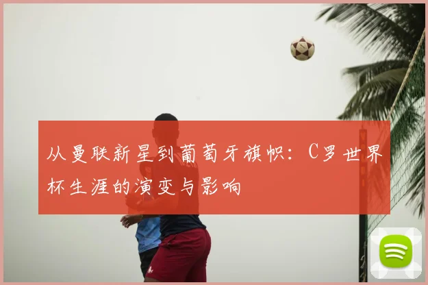 从曼联新星到葡萄牙旗帜：C罗世界杯生涯的演变与影响