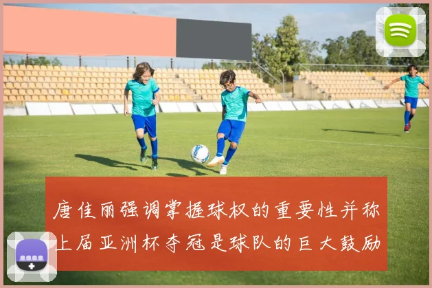 唐佳丽强调掌握球权的重要性并称上届亚洲杯夺冠是球队的巨大鼓励