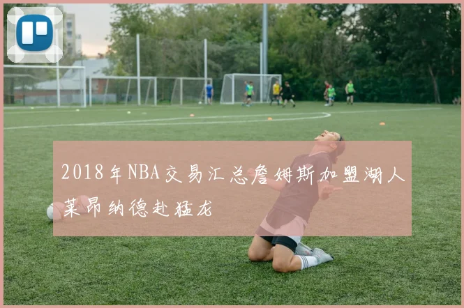 2018年NBA交易汇总詹姆斯加盟湖人莱昂纳德赴猛龙