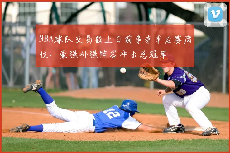 NBA球队交易截止日前争夺季后赛席位，豪强补强阵容冲击总冠军