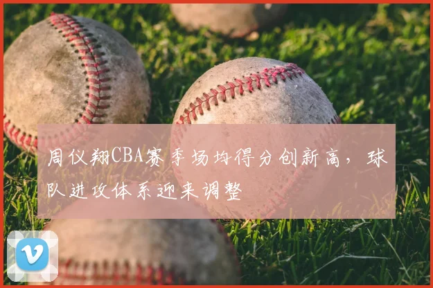 周仪翔CBA赛季场均得分创新高,球队进攻体系迎来调整