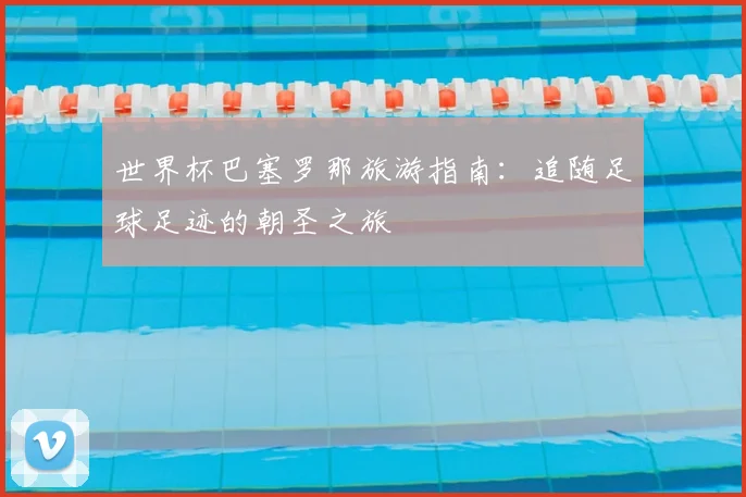 世界杯巴塞罗那旅游指南:追随足球足迹的朝圣之旅