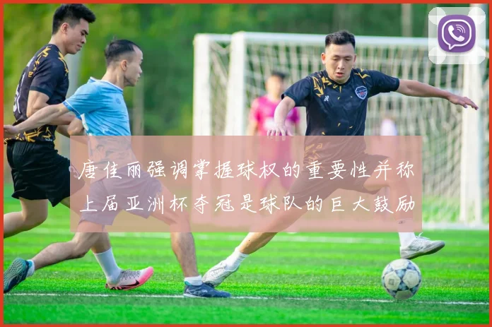 唐佳丽强调掌握球权的重要性并称上届亚洲杯夺冠是球队的巨大鼓励