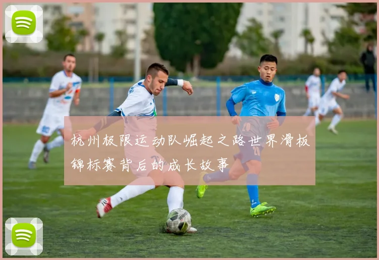 杭州极限运动队崛起之路世界滑板锦标赛背后的成长故事