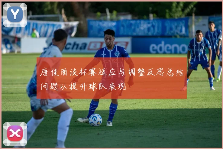 唐佳丽谈杯赛适应与调整反思总结问题以提升球队表现