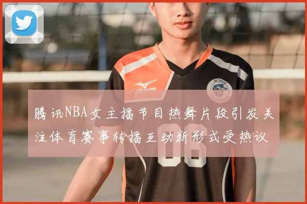腾讯NBA女主播节目热舞片段引发关注体育赛事转播互动新形式受热议