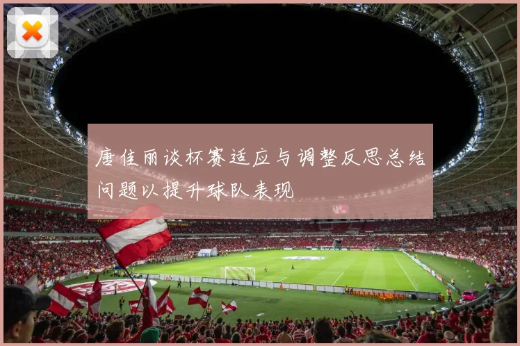 唐佳丽谈杯赛适应与调整反思总结问题以提升球队表现