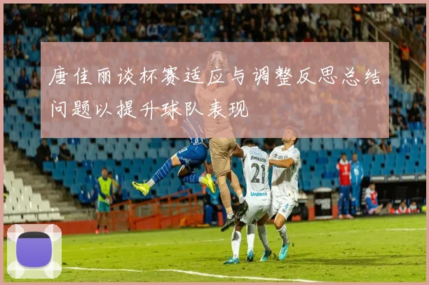 唐佳丽谈杯赛适应与调整反思总结问题以提升球队表现