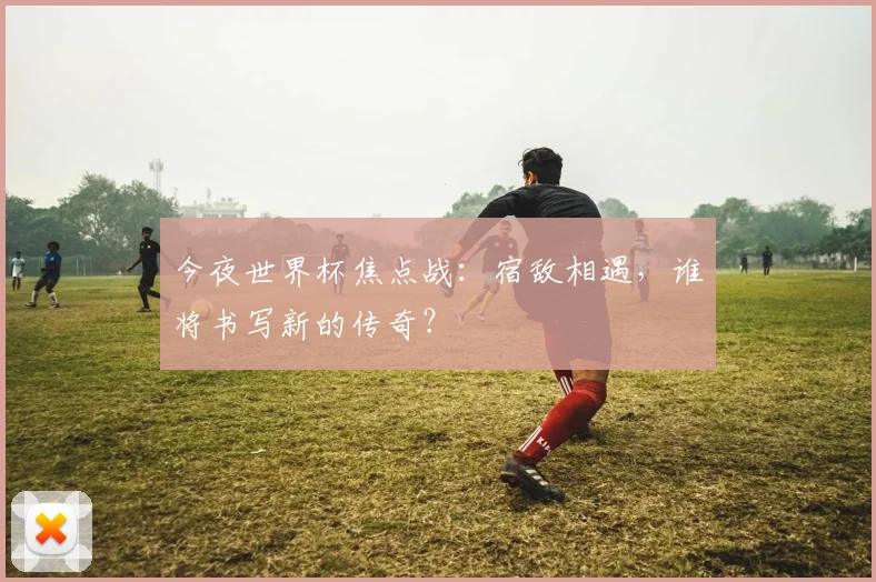 今夜世界杯焦点战:宿敌相遇,谁将书写新的传奇?
