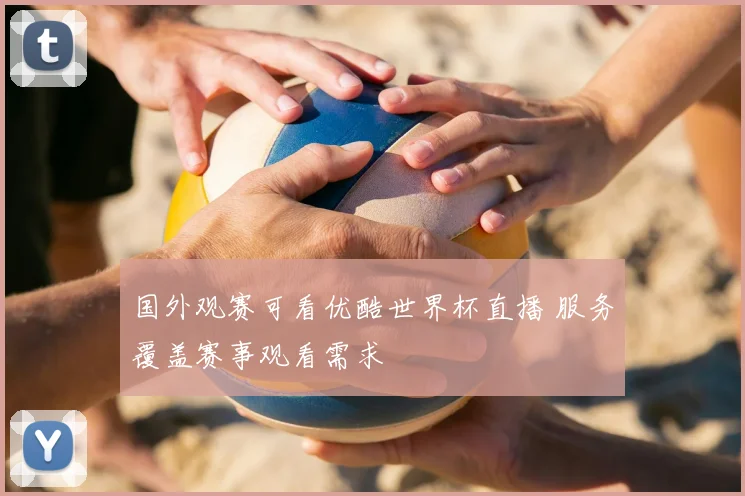 国外观赛可看优酷世界杯直播 服务覆盖赛事观看需求