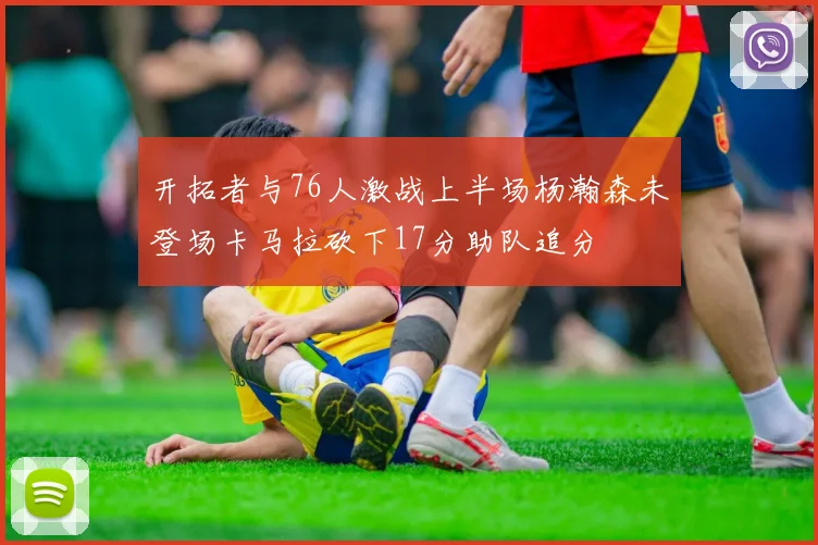 开拓者与76人激战上半场杨瀚森未登场卡马拉砍下17分助队追分