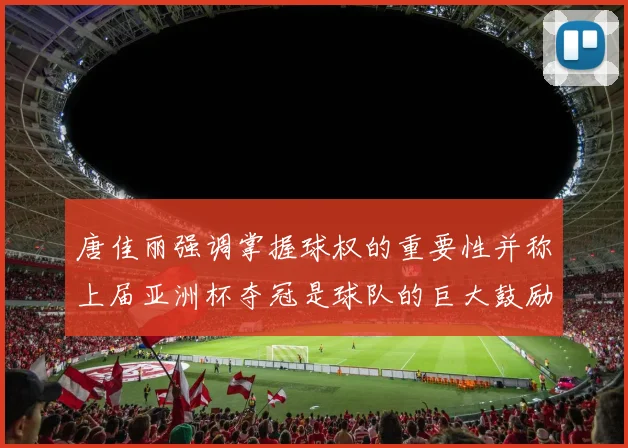 唐佳丽强调掌握球权的重要性并称上届亚洲杯夺冠是球队的巨大鼓励