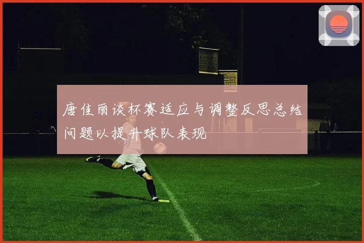 唐佳丽谈杯赛适应与调整反思总结问题以提升球队表现
