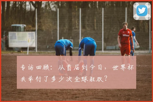 专访回顾:从首届到今日,世界杯共举行了多少次全球狂欢?