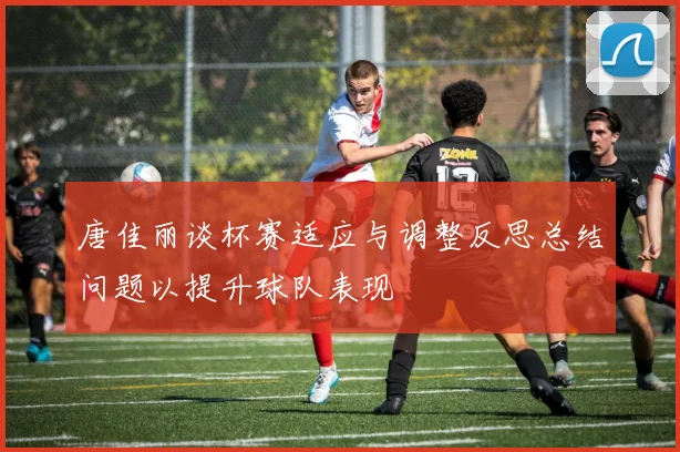 唐佳丽谈杯赛适应与调整反思总结问题以提升球队表现