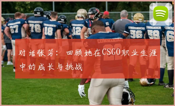 对话张芳：回顾她在CSGO职业生涯中的成长与挑战