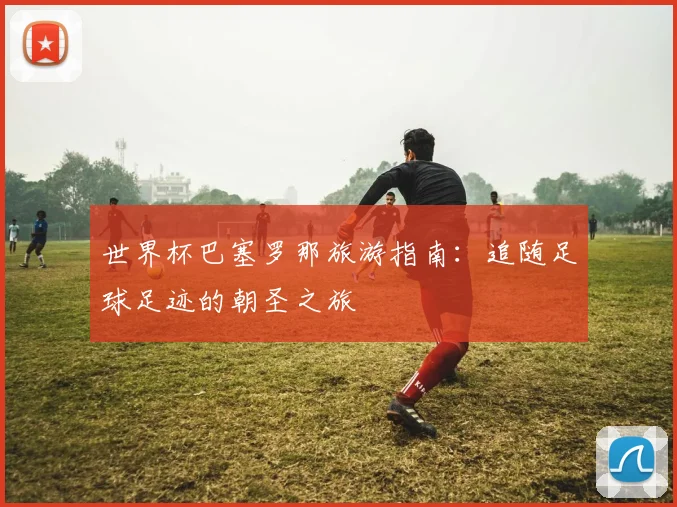 世界杯巴塞罗那旅游指南：追随足球足迹的朝圣之旅
