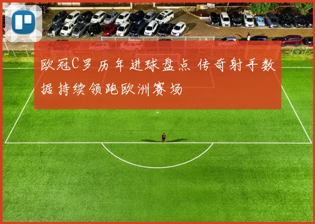欧冠C罗历年进球盘点 传奇射手数据持续领跑欧洲赛场