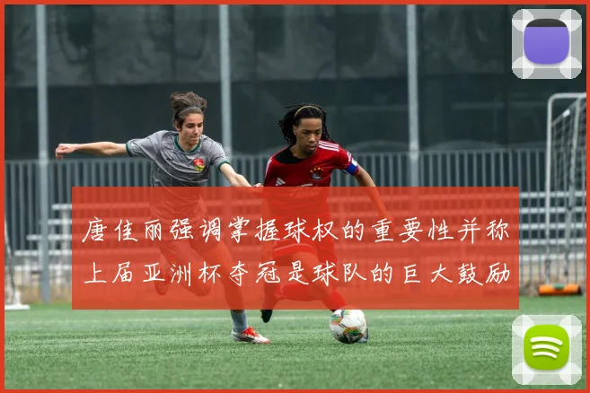 唐佳丽强调掌握球权的重要性并称上届亚洲杯夺冠是球队的巨大鼓励