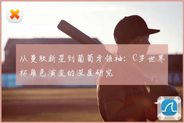 从曼联新星到葡萄牙领袖:C罗世界杯角色演变的深度研究