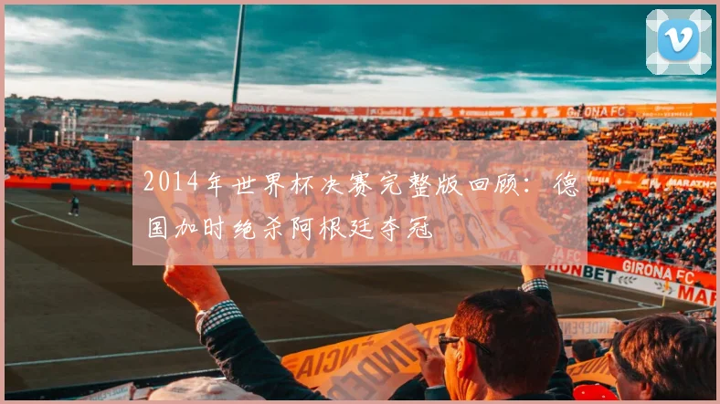 2014年世界杯决赛完整版回顾：德国加时绝杀阿根廷夺冠