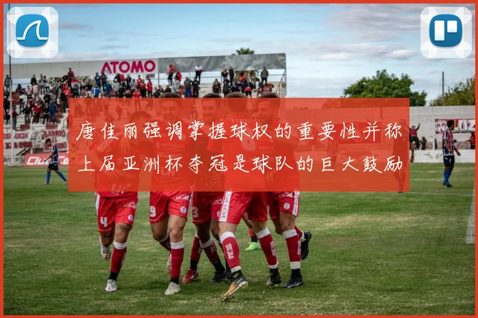 唐佳丽强调掌握球权的重要性并称上届亚洲杯夺冠是球队的巨大鼓励